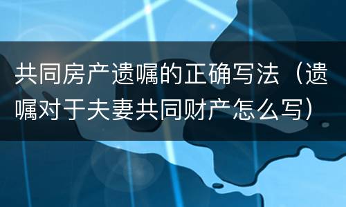 共同房产遗嘱的正确写法（遗嘱对于夫妻共同财产怎么写）