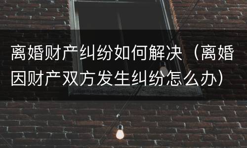 离婚财产纠纷如何解决（离婚因财产双方发生纠纷怎么办）