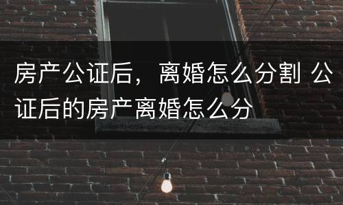 房产公证后，离婚怎么分割 公证后的房产离婚怎么分