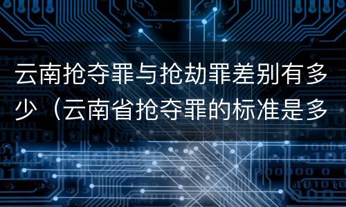 云南抢夺罪与抢劫罪差别有多少（云南省抢夺罪的标准是多少?）