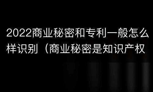 2022商业秘密和专利一般怎么样识别（商业秘密是知识产权么）