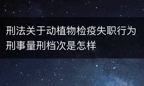 刑法关于动植物检疫失职行为刑事量刑档次是怎样