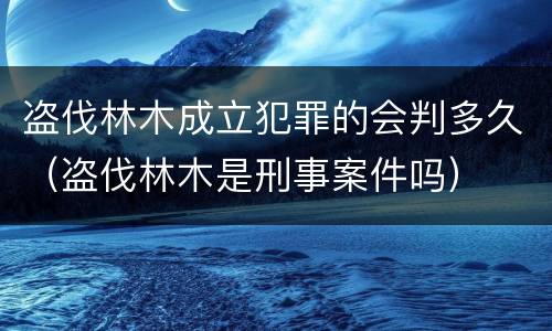盗伐林木成立犯罪的会判多久（盗伐林木是刑事案件吗）