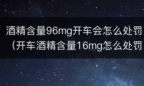 酒精含量96mg开车会怎么处罚（开车酒精含量16mg怎么处罚）