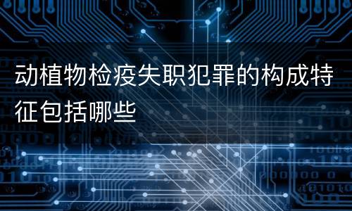 动植物检疫失职犯罪的构成特征包括哪些