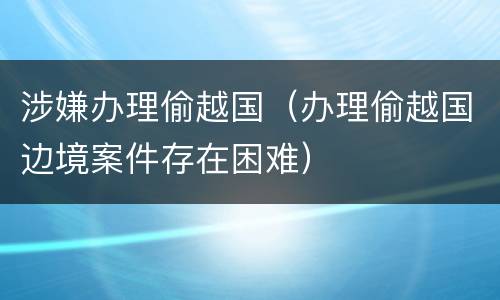涉嫌办理偷越国（办理偷越国边境案件存在困难）