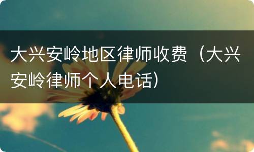 大兴安岭地区律师收费（大兴安岭律师个人电话）