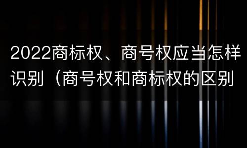 2022商标权、商号权应当怎样识别（商号权和商标权的区别）
