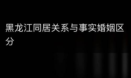 黑龙江同居关系与事实婚姻区分