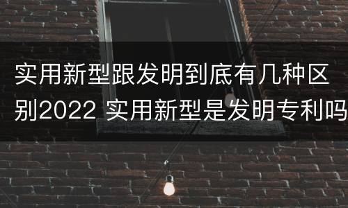 实用新型跟发明到底有几种区别2022 实用新型是发明专利吗