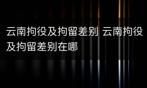 云南拘役及拘留差别 云南拘役及拘留差别在哪
