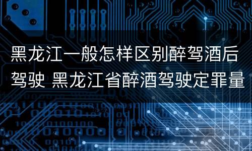 黑龙江一般怎样区别醉驾酒后驾驶 黑龙江省醉酒驾驶定罪量刑标准