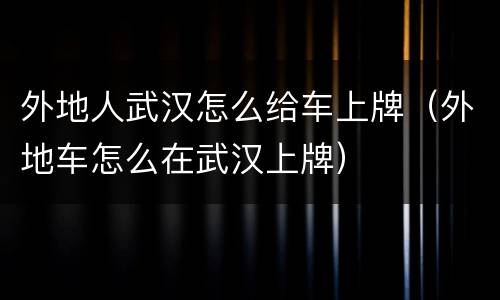 外地人武汉怎么给车上牌（外地车怎么在武汉上牌）