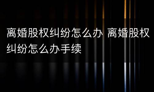 离婚股权纠纷怎么办 离婚股权纠纷怎么办手续