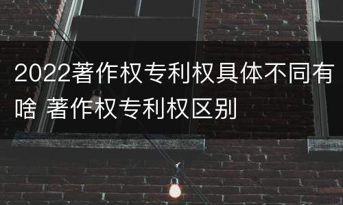 2022著作权专利权具体不同有啥 著作权专利权区别
