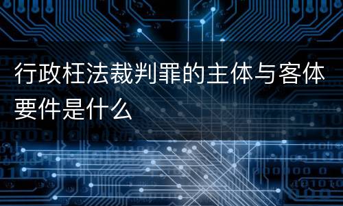 行政枉法裁判罪的主体与客体要件是什么