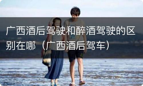 广西酒后驾驶和醉酒驾驶的区别在哪（广西酒后驾车）