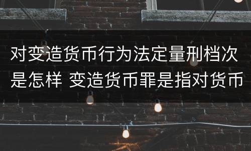 对变造货币行为法定量刑档次是怎样 变造货币罪是指对货币采用什么等方法