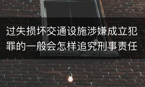 过失损坏交通设施涉嫌成立犯罪的一般会怎样追究刑事责任