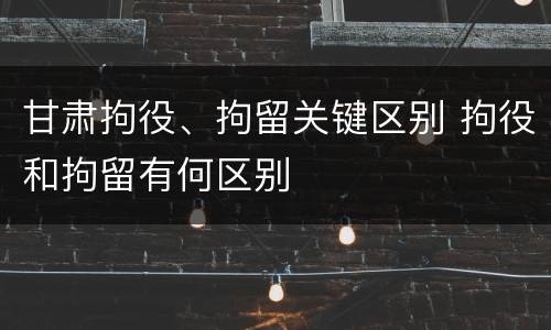 甘肃拘役、拘留关键区别 拘役和拘留有何区别