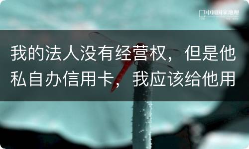 我的法人没有经营权，但是他私自办信用卡，我应该给他用吗