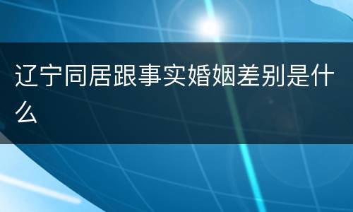 辽宁同居跟事实婚姻差别是什么