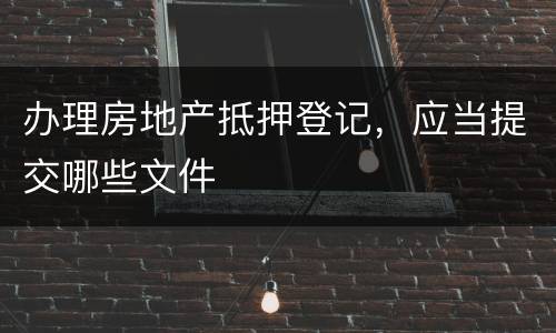 办理房地产抵押登记，应当提交哪些文件