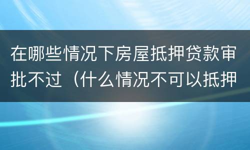 在哪些情况下房屋抵押贷款审批不过（什么情况不可以抵押房产贷款）