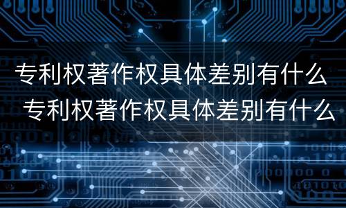 专利权著作权具体差别有什么 专利权著作权具体差别有什么