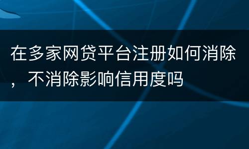 在多家网贷平台注册如何消除，不消除影响信用度吗