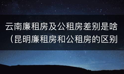 云南廉租房及公租房差别是啥（昆明廉租房和公租房的区别）