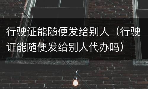 行驶证能随便发给别人（行驶证能随便发给别人代办吗）