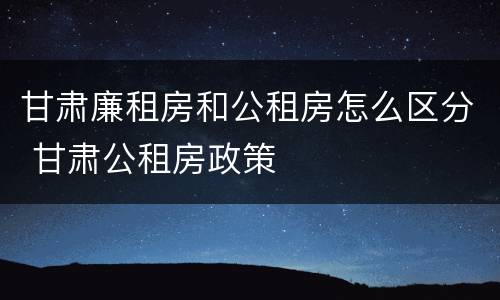 甘肃廉租房和公租房怎么区分 甘肃公租房政策