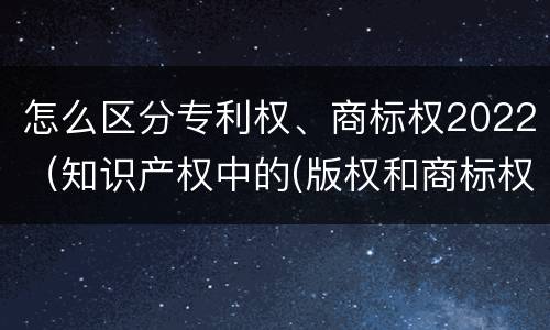 怎么区分专利权、商标权2022（知识产权中的(版权和商标权与标准）