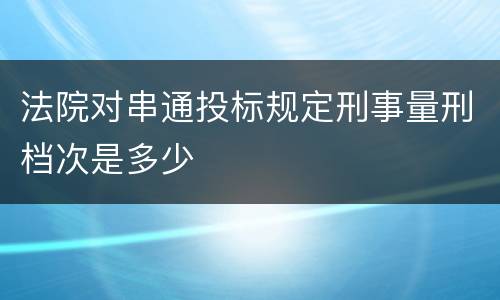 法院对串通投标规定刑事量刑档次是多少