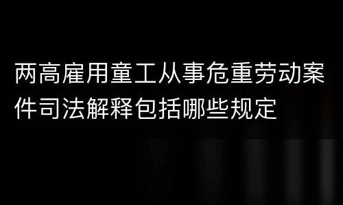 两高雇用童工从事危重劳动案件司法解释包括哪些规定