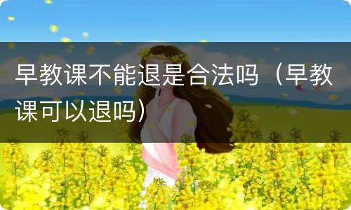 早教课不能退是合法吗（早教课可以退吗）
