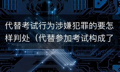 代替考试行为涉嫌犯罪的要怎样判处（代替参加考试构成了什么犯罪）