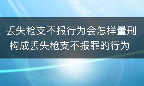 丢失枪支不报行为会怎样量刑 构成丢失枪支不报罪的行为