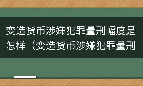 变造货币涉嫌犯罪量刑幅度是怎样（变造货币涉嫌犯罪量刑幅度是怎样的）