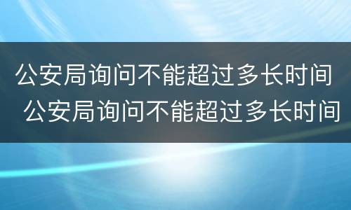 公安局询问不能超过多长时间 公安局询问不能超过多长时间怎么回答