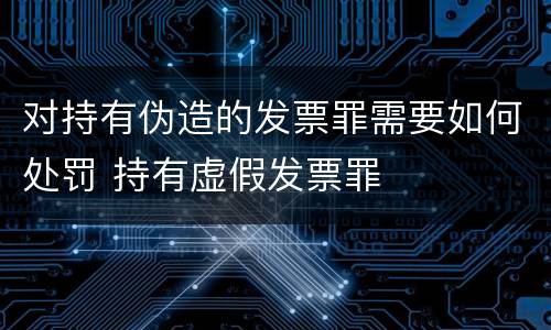 对持有伪造的发票罪需要如何处罚 持有虚假发票罪