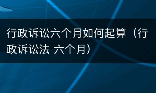 行政诉讼六个月如何起算（行政诉讼法 六个月）
