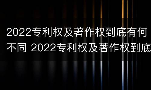 2022专利权及著作权到底有何不同 2022专利权及著作权到底有何不同呢