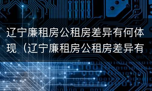 辽宁廉租房公租房差异有何体现（辽宁廉租房公租房差异有何体现问题）