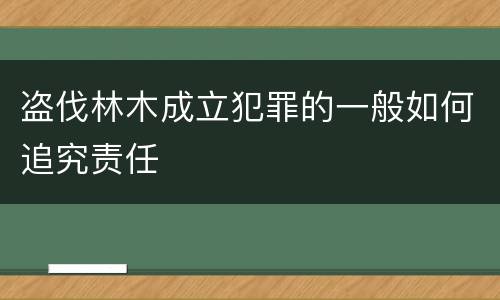 盗伐林木成立犯罪的一般如何追究责任