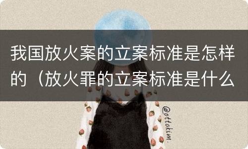我国放火案的立案标准是怎样的（放火罪的立案标准是什么）