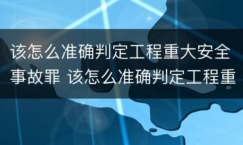 该怎么准确判定工程重大安全事故罪 该怎么准确判定工程重大安全事故罪