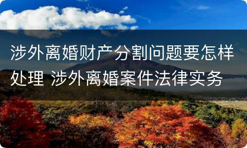 涉外离婚财产分割问题要怎样处理 涉外离婚案件法律实务