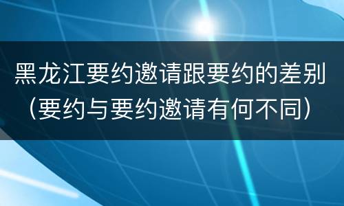黑龙江要约邀请跟要约的差别（要约与要约邀请有何不同）
